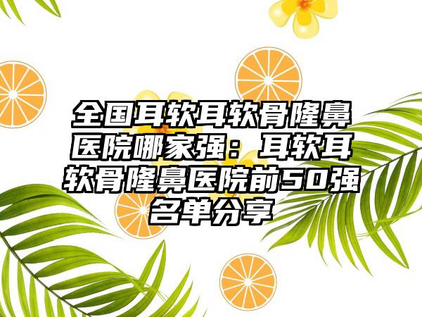 全国耳软耳软骨隆鼻医院哪家强：耳软耳软骨隆鼻医院前50强名单分享