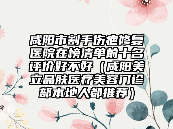 咸阳市割手伤疤修复医院在榜清单前十名评价好不好（咸阳美立晶肤医疗美容门诊部本地人都推荐）