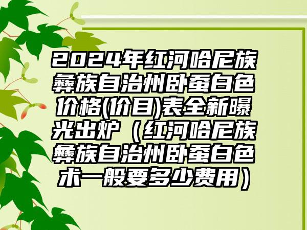 2024年红河哈尼族彝族自治州卧蚕白色价格(价目)表全新曝光出炉（红河哈尼族彝族自治州卧蚕白色术一般要多少费用）