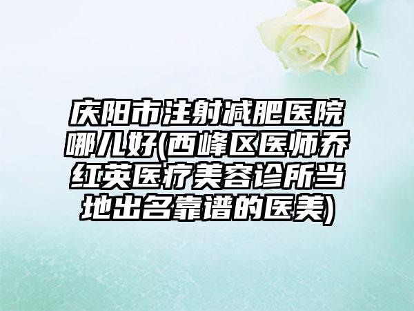 庆阳市注射减肥医院哪儿好(西峰区医师乔红英医疗美容诊所当地出名靠谱的医美)