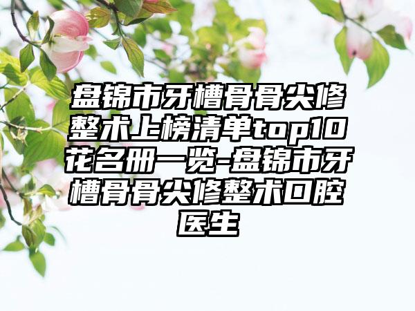 盘锦市牙槽骨骨尖修整术上榜清单top10花名册一览-盘锦市牙槽骨骨尖修整术口腔医生