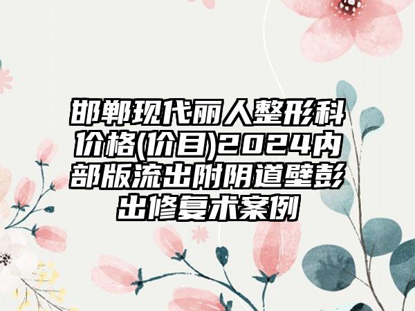 邯郸现代丽人整形科价格(价目)2024内部版流出附阴道壁彭出修复术案例