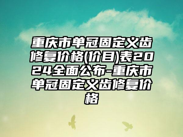 重庆市单冠固定义齿修复价格(价目)表2024全面公布-重庆市单冠固定义齿修复价格