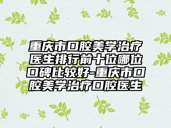 重庆市口腔美学治疗医生排行前十位哪位口碑比较好-重庆市口腔美学治疗口腔医生