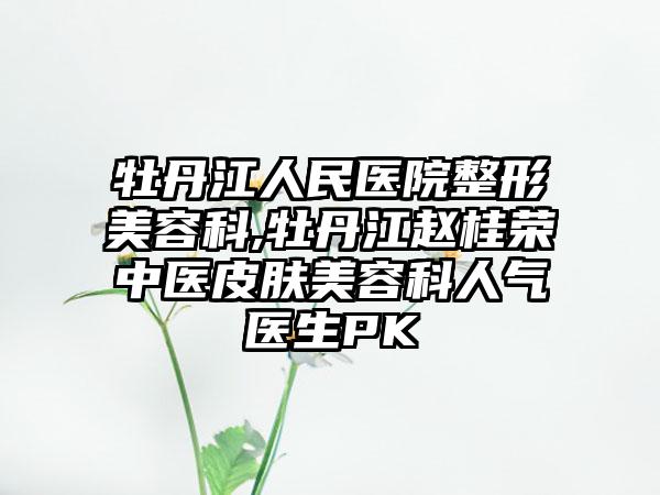 牡丹江人民医院整形美容科,牡丹江赵桂荣中医皮肤美容科人气医生PK