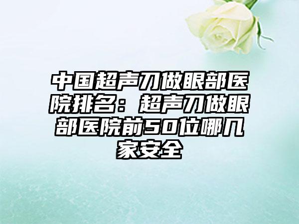 中国超声刀做眼部医院排名：超声刀做眼部医院前50位哪几家安全