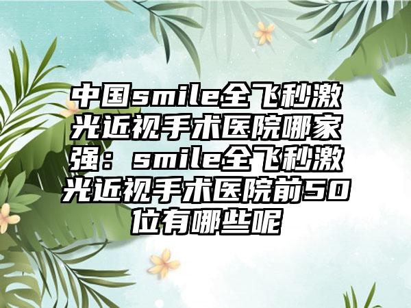 中国smile全飞秒激光近视手术医院哪家强：smile全飞秒激光近视手术医院前50位有哪些呢