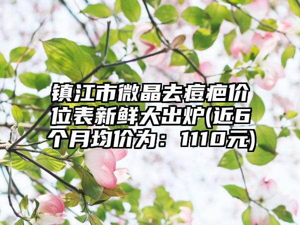 镇江市微晶去痘疤价位表新鲜大出炉(近6个月均价为：1110元)