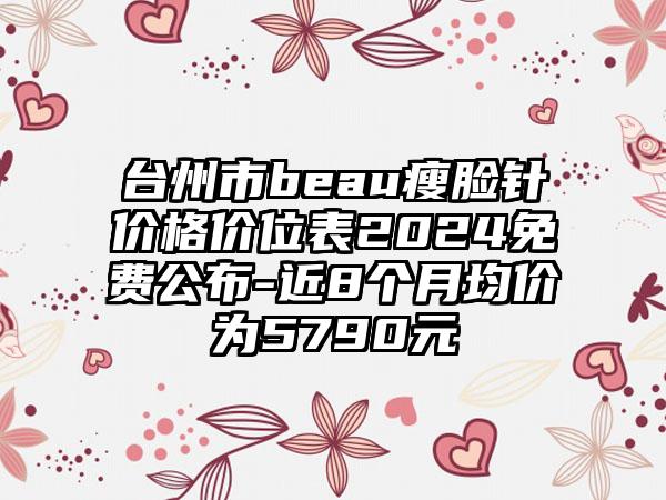 台州市beau瘦脸针价格价位表2024免费公布-近8个月均价为5790元