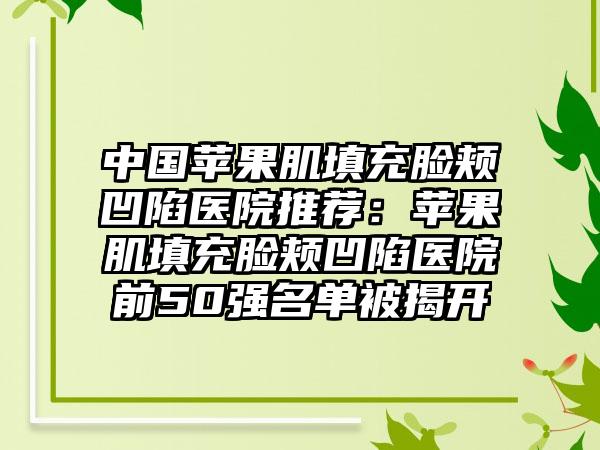 中国苹果肌填充脸颊凹陷医院推荐：苹果肌填充脸颊凹陷医院前50强名单被揭开