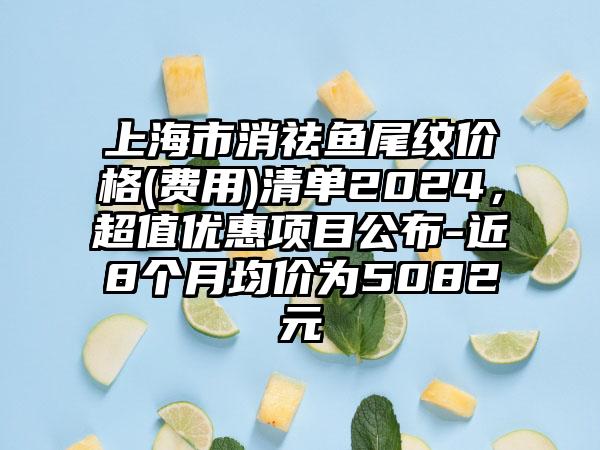 上海市消祛鱼尾纹价格(费用)清单2024，超值优惠项目公布-近8个月均价为5082元