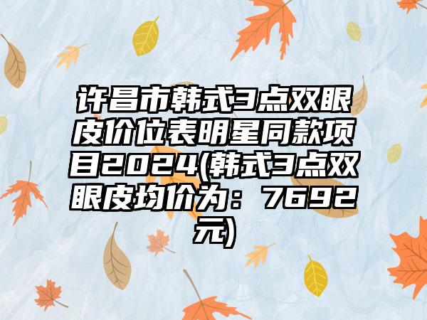 许昌市韩式3点双眼皮价位表明星同款项目2024(韩式3点双眼皮均价为：7692元)