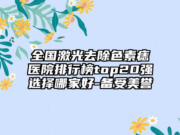 全国激光去除色素痣医院排行榜top20强选择哪家好-备受美誉