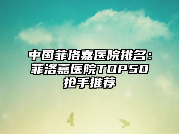 中国菲洛嘉医院排名：菲洛嘉医院TOP50抢手推荐