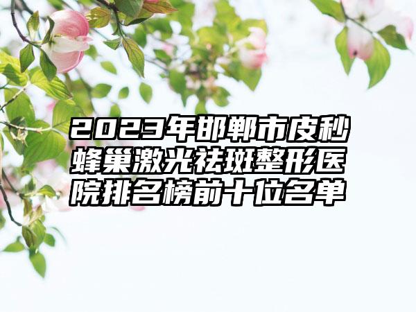 2023年邯郸市皮秒蜂巢激光祛斑整形医院排名榜前十位名单