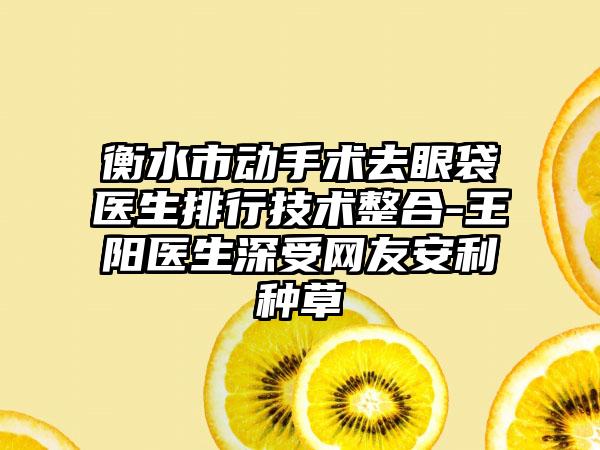 衡水市动手术去眼袋医生排行技术整合-王阳医生深受网友安利种草