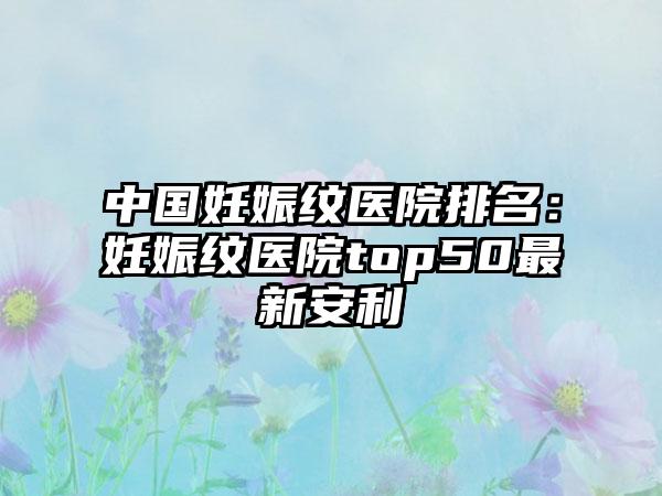 中国妊娠纹医院排名：妊娠纹医院top50最新安利
