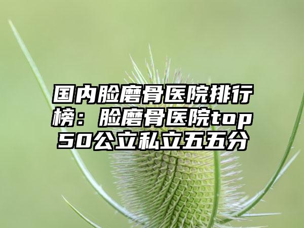 国内脸磨骨医院排行榜：脸磨骨医院top50公立私立五五分