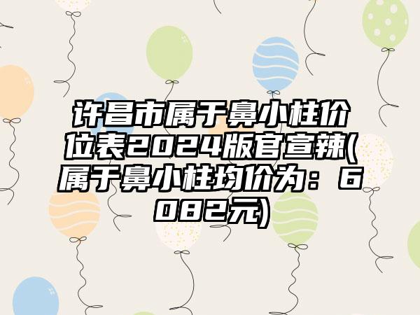 许昌市属于鼻小柱价位表2024版官宣辣(属于鼻小柱均价为：6082元)