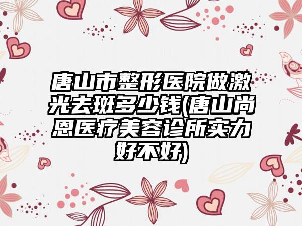 唐山市整形医院做激光去斑多少钱(唐山尚恩医疗美容诊所实力好不好)