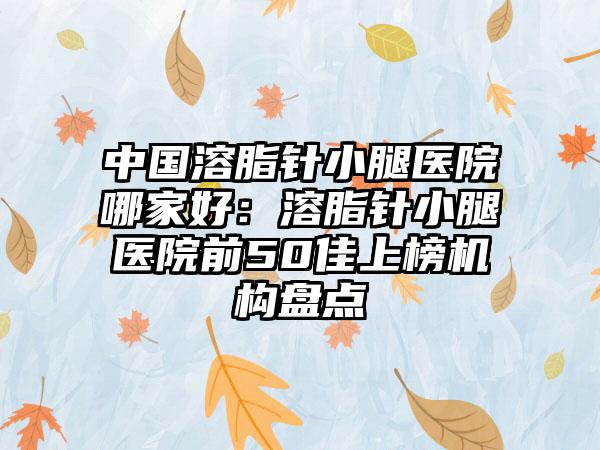 中国溶脂针小腿医院哪家好：溶脂针小腿医院前50佳上榜机构盘点