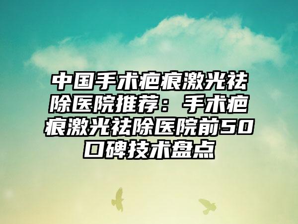 中国手术疤痕激光祛除医院推荐：手术疤痕激光祛除医院前50口碑技术盘点