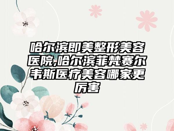 哈尔滨即美整形美容医院,哈尔滨菲梵赛尔韦斯医疗美容哪家更厉害