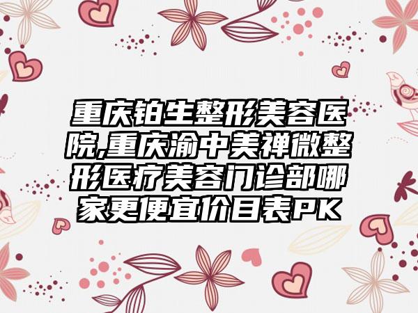 重庆铂生整形美容医院,重庆渝中美禅微整形医疗美容门诊部哪家更便宜价目表PK
