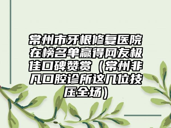 常州市牙根修复医院在榜名单赢得网友极佳口碑赞赏（常州非凡口腔诊所这几位技压全场）