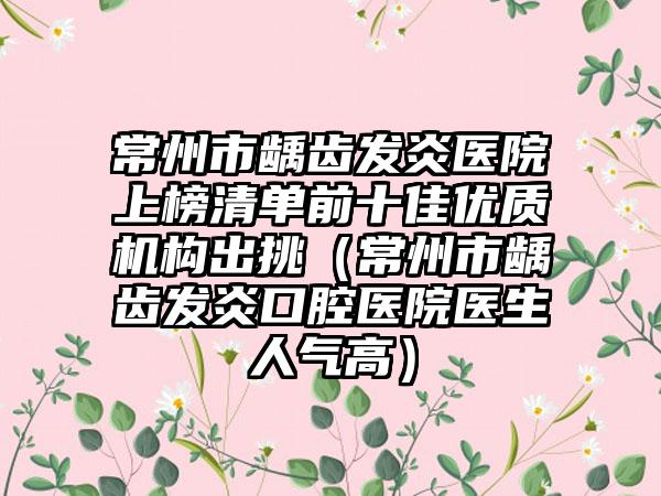 常州市龋齿发炎医院上榜清单前十佳优质机构出挑（常州市龋齿发炎口腔医院医生人气高）