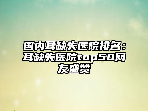 国内耳缺失医院排名：耳缺失医院top50网友盛赞