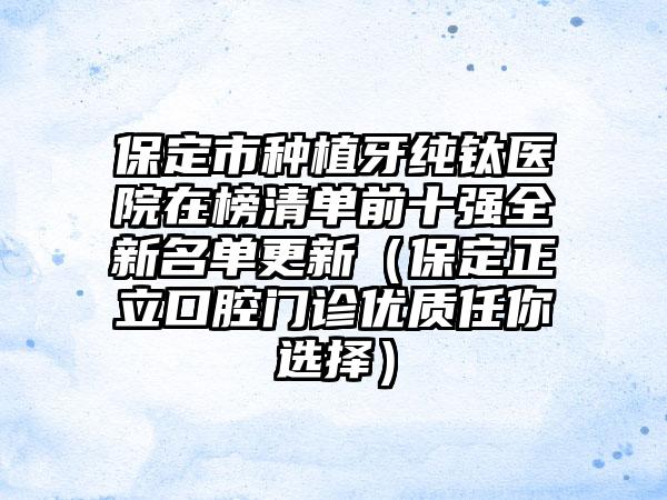 保定市种植牙纯钛医院在榜清单前十强全新名单更新（保定正立口腔门诊优质任你选择）