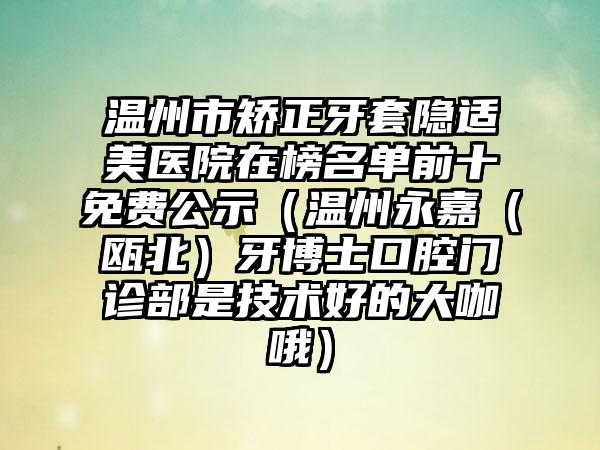 温州市矫正牙套隐适美医院在榜名单前十免费公示（温州永嘉（瓯北）牙博士口腔门诊部是技术好的大咖哦）