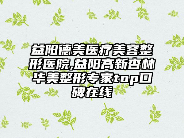 益阳德美医疗美容整形医院,益阳高新杏林华美整形专家top口碑在线