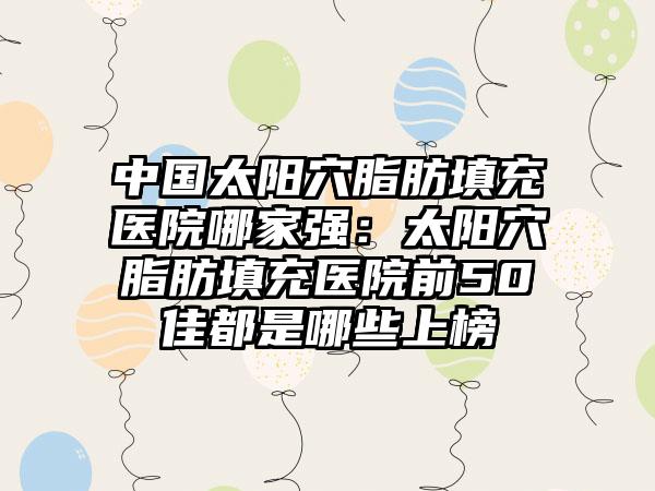 中国太阳穴脂肪填充医院哪家强：太阳穴脂肪填充医院前50佳都是哪些上榜