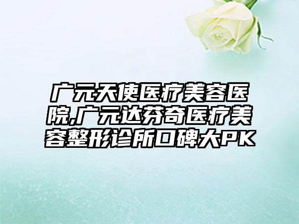 广元天使医疗美容医院,广元达芬奇医疗美容整形诊所口碑大PK