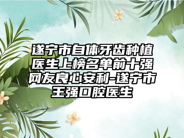 遂宁市自体牙齿种植医生上榜名单前十强网友良心安利-遂宁市王强口腔医生