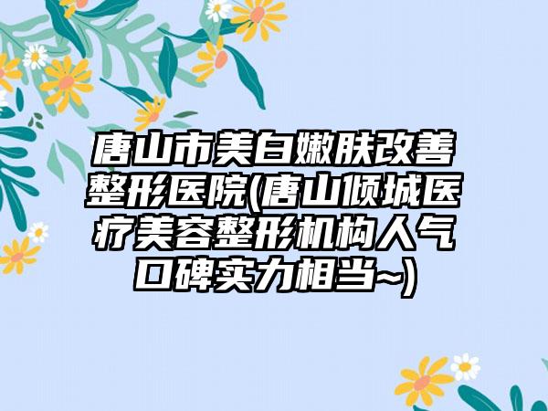 唐山市美白嫩肤改善整形医院(唐山倾城医疗美容整形机构人气口碑实力相当~)