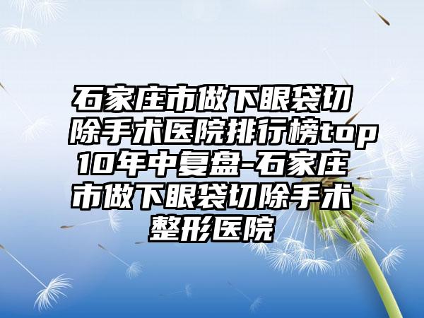 石家庄市做下眼袋切除手术医院排行榜top10年中复盘-石家庄市做下眼袋切除手术整形医院