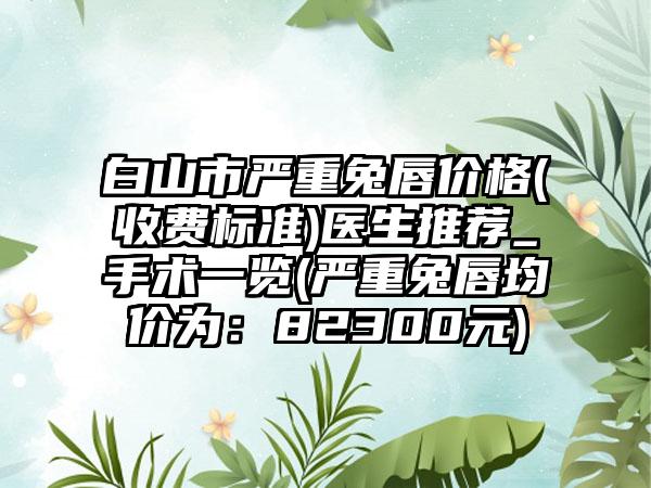 白山市严重兔唇价格(收费标准)医生推荐_手术一览(严重兔唇均价为：82300元)