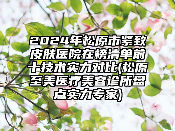 2024年松原市紧致皮肤医院在榜清单前十技术实力对比(松原至美医疗美容诊所盘点实力专家)