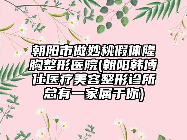 朝阳市做妙桃假体隆胸整形医院(朝阳韩博仕医疗美容整形诊所总有一家属于你)