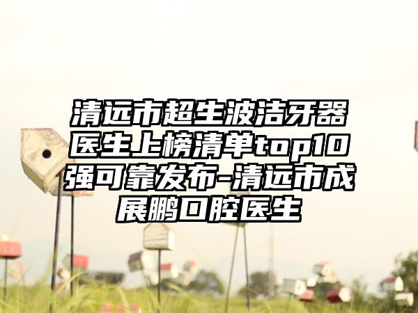清远市超生波洁牙器医生上榜清单top10强可靠发布-清远市成展鹏口腔医生