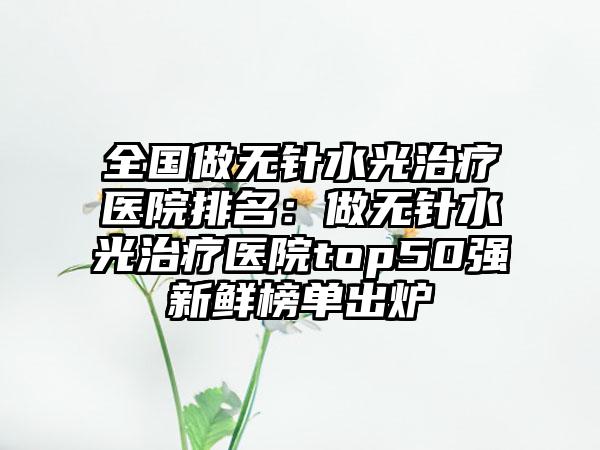 全国做无针水光治疗医院排名：做无针水光治疗医院top50强新鲜榜单出炉