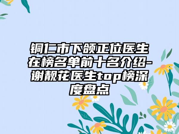 铜仁市下颌正位医生在榜名单前十名介绍-谢靓花医生top榜深度盘点