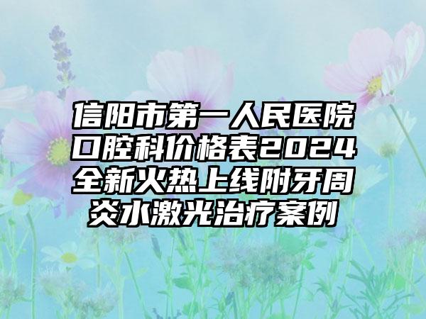 信阳市第一人民医院口腔科价格表2024全新火热上线附牙周炎水激光治疗案例