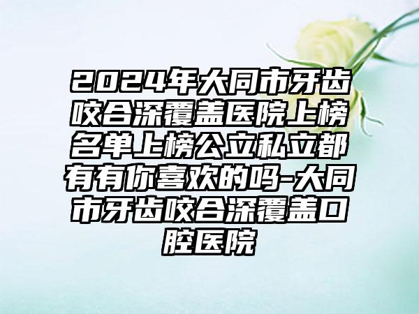 2024年大同市牙齿咬合深覆盖医院上榜名单上榜公立私立都有有你喜欢的吗-大同市牙齿咬合深覆盖口腔医院