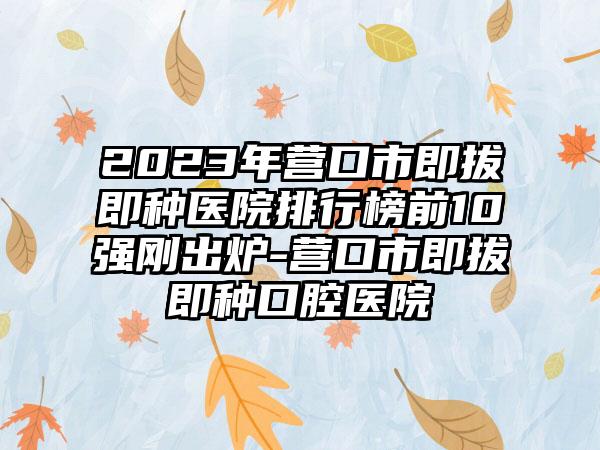 2023年营口市即拔即种医院排行榜前10强刚出炉-营口市即拔即种口腔医院