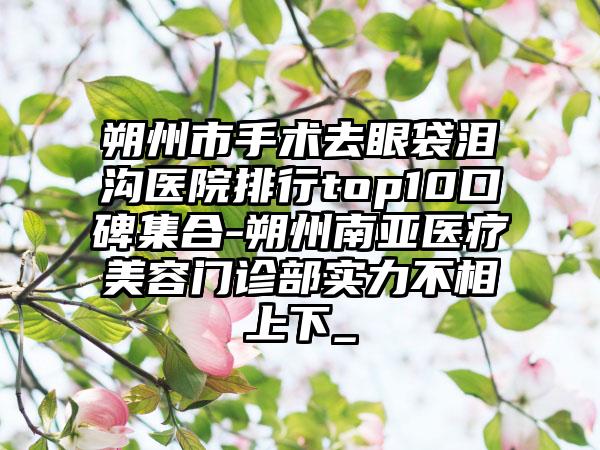 朔州市手术去眼袋泪沟医院排行top10口碑集合-朔州南亚医疗美容门诊部实力不相上下_