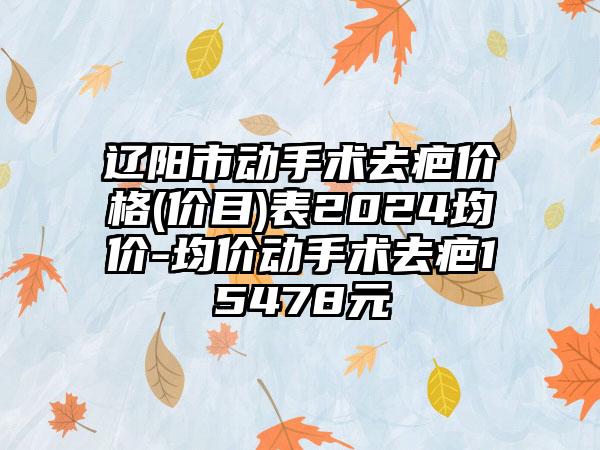 辽阳市动手术去疤价格(价目)表2024均价-均价动手术去疤15478元